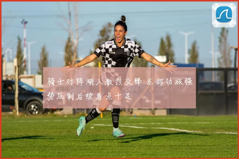 骑士对阵湖人激烈交锋 东部劲旅强势压制后续看点十足