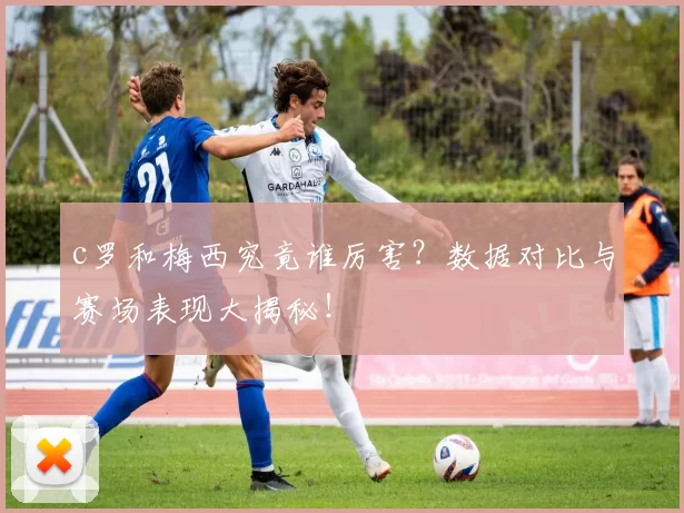 c罗和梅西究竟谁厉害？数据对比与赛场表现大揭秘！