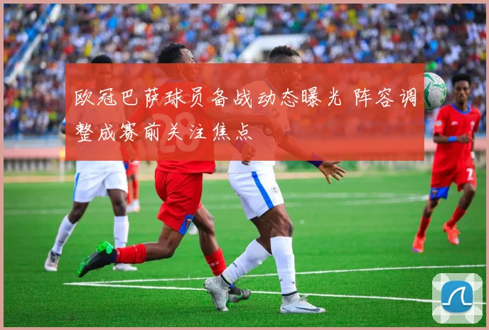 欧冠巴萨球员备战动态曝光 阵容调整成赛前关注焦点