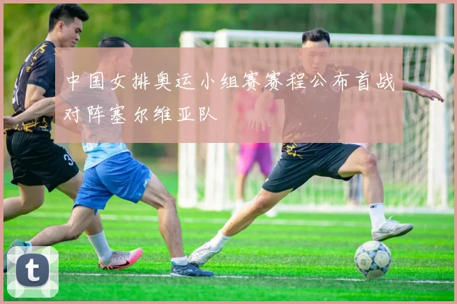 中国女排奥运小组赛赛程公布首战对阵塞尔维亚队