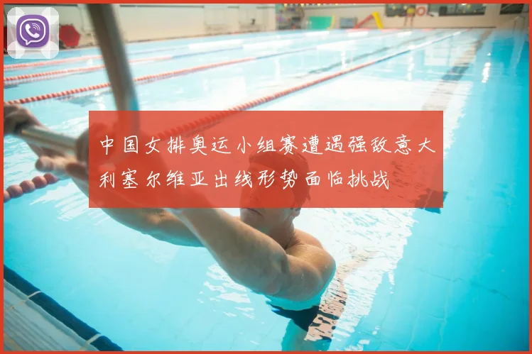 中国女排奥运小组赛遭遇强敌意大利塞尔维亚出线形势面临挑战