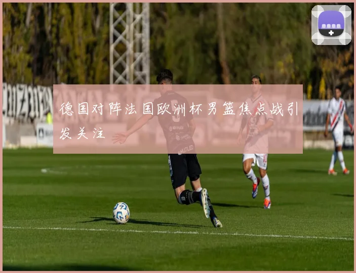 德国对阵法国欧洲杯男篮焦点战引发关注