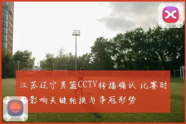 江苏辽宁男篮CCTV转播确认 比赛时间影响关键轮换与争冠形势