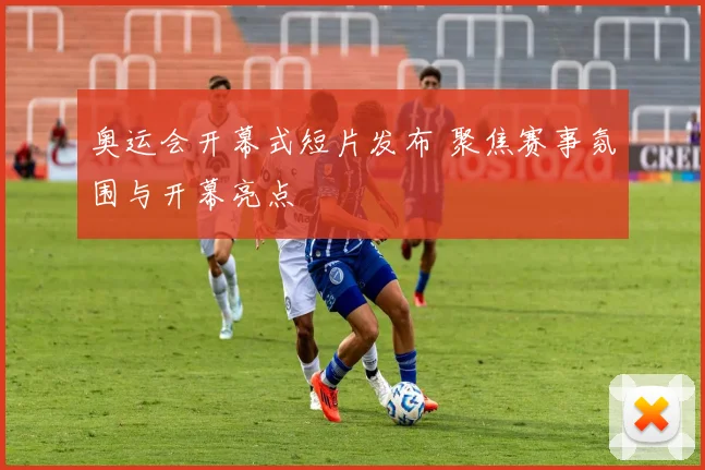 奥运会开幕式短片发布 聚焦赛事氛围与开幕亮点