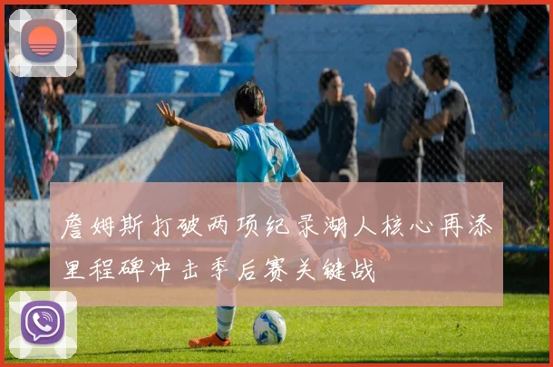 詹姆斯打破两项纪录湖人核心再添里程碑冲击季后赛关键战