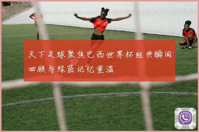 天下足球聚焦巴西世界杯经典瞬间回顾与绿茵记忆重温