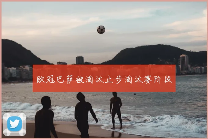 欧冠巴萨被淘汰止步淘汰赛阶段