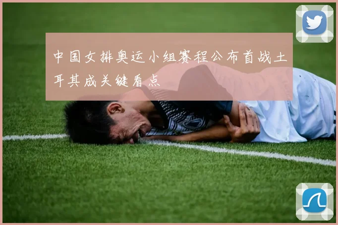 中国女排奥运小组赛程公布首战土耳其成关键看点
