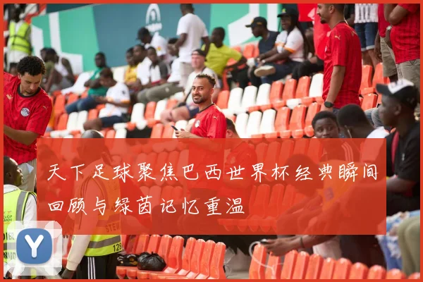 天下足球聚焦巴西世界杯经典瞬间回顾与绿茵记忆重温