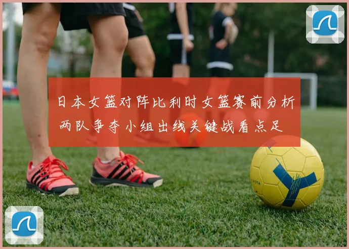 日本女篮对阵比利时女篮赛前分析 两队争夺小组出线关键战看点足