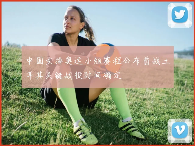中国女排奥运小组赛程公布首战土耳其关键战役时间确定