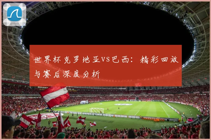 世界杯克罗地亚vs巴西:精彩回放与赛后深度分析